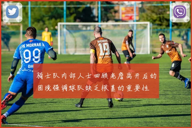 骑士队内部人士回顾老詹离开后的困境强调球队缺乏根基的重要性