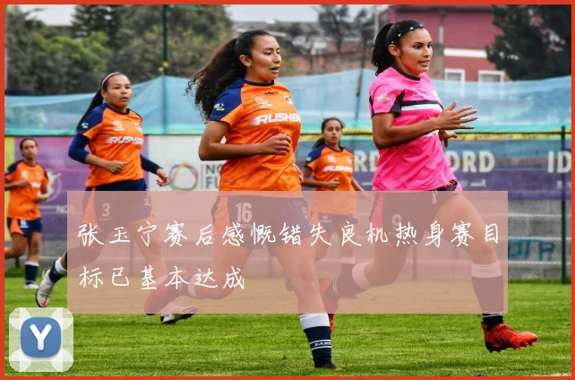 张玉宁赛后感慨错失良机热身赛目标已基本达成