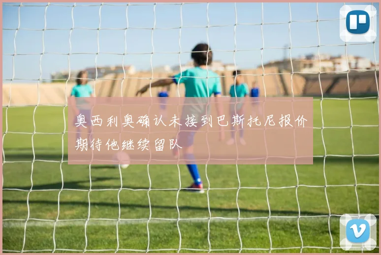 奥西利奥确认未接到巴斯托尼报价期待他继续留队