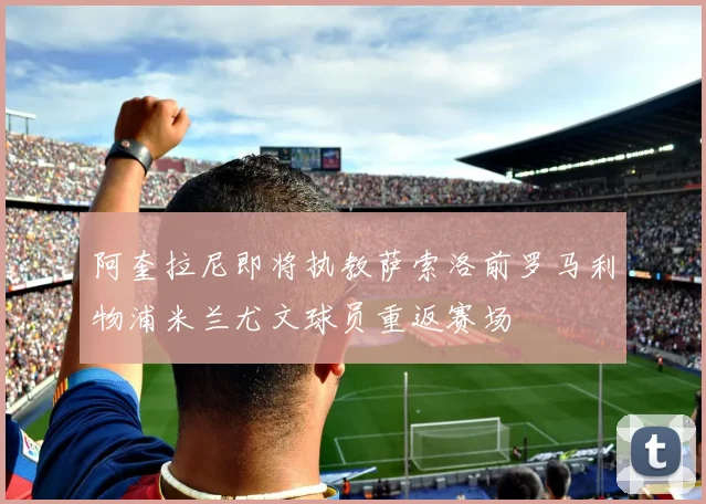 阿奎拉尼即将执教萨索洛前罗马利物浦米兰尤文球员重返赛场