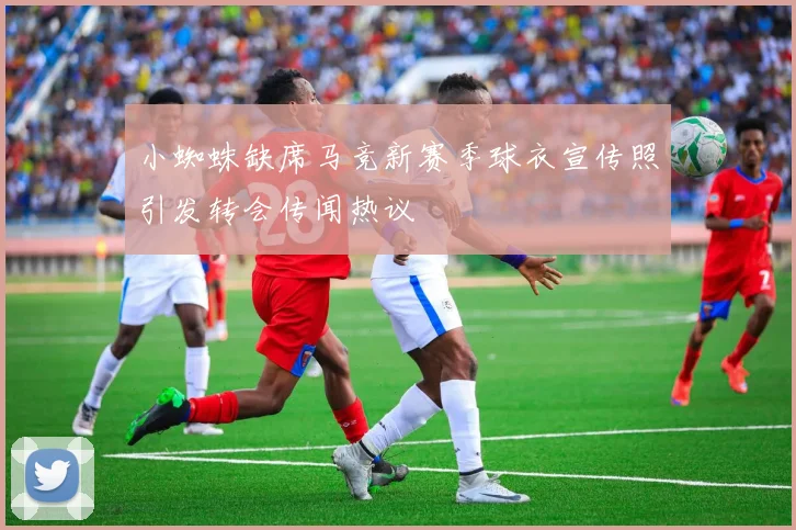 小蜘蛛缺席马竞新赛季球衣宣传照引发转会传闻热议