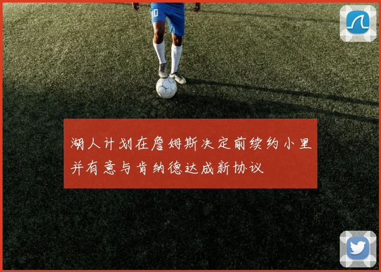 湖人计划在詹姆斯决定前续约小里并有意与肯纳德达成新协议