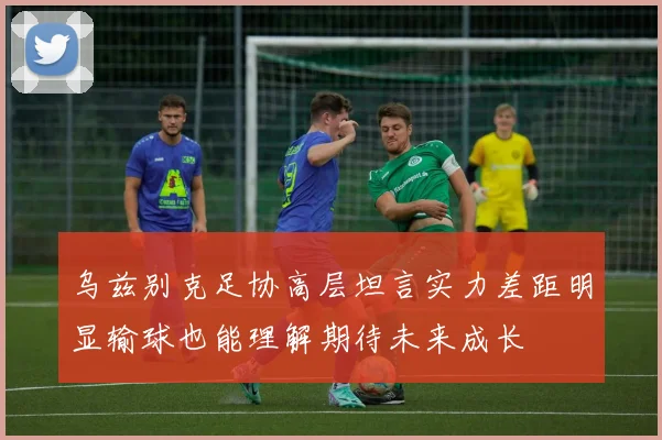 乌兹别克足协高层坦言实力差距明显输球也能理解期待未来成长