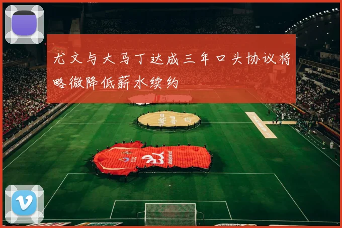 尤文与大马丁达成三年口头协议将略微降低薪水续约