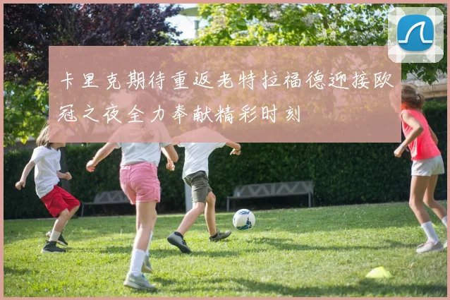 卡里克期待重返老特拉福德迎接欧冠之夜全力奉献精彩时刻