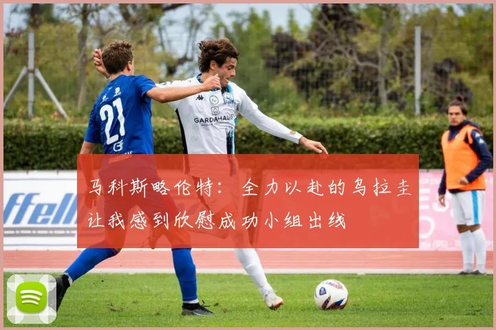 马科斯略伦特：全力以赴的乌拉圭让我感到欣慰成功小组出线