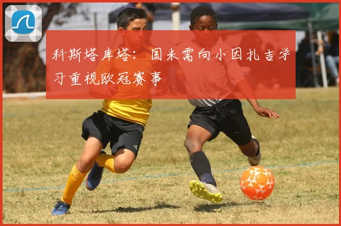 科斯塔库塔：国米需向小因扎吉学习重视欧冠赛事